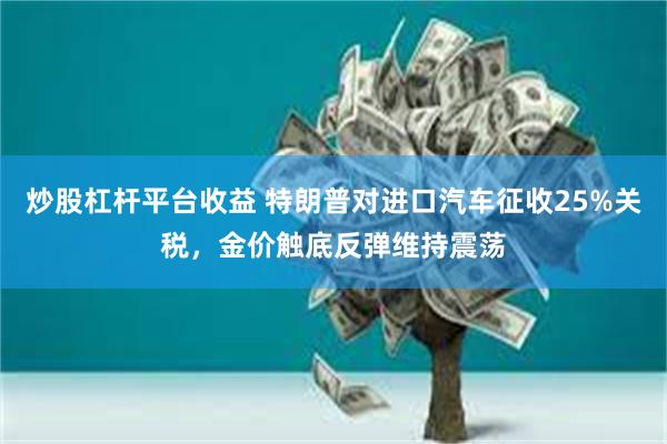 炒股杠杆平台收益 特朗普对进口汽车征收25%关税，金价触底反弹维持震荡