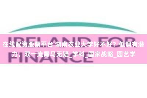 在线配资股票平台 湖南农业大学好不好？低调有潜力，双一流黑马无疑_学科_国家战略_园艺学