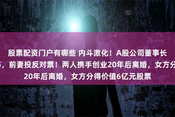 股票配资门户有哪些 内斗激化！A股公司董事长提名新董事会秘书，前妻投反对票！两人携手创业20年后离婚，女方分得价值6亿元股票