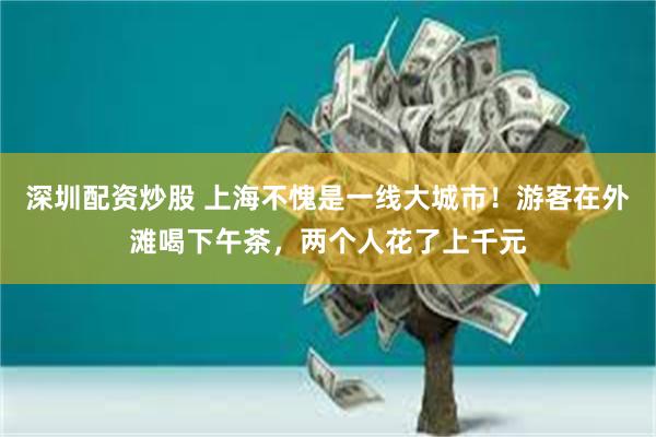 深圳配资炒股 上海不愧是一线大城市！游客在外滩喝下午茶，两个人花了上千元