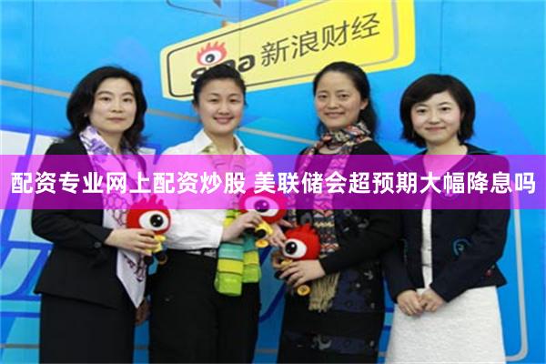 配资专业网上配资炒股 美联储会超预期大幅降息吗