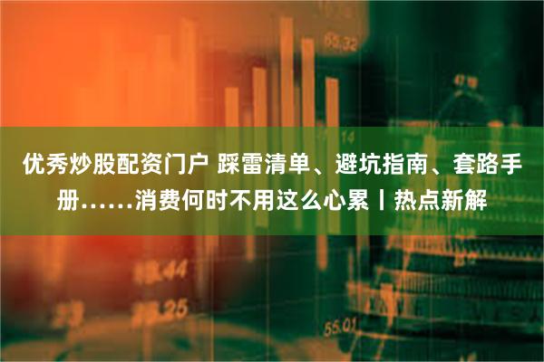 优秀炒股配资门户 踩雷清单、避坑指南、套路手册……消费何时不用这么心累丨热点新解