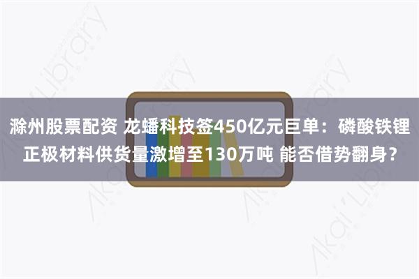 滁州股票配资 龙蟠科技签450亿元巨单：磷酸铁锂正极材料供货量激增至130万吨 能否借势翻身？