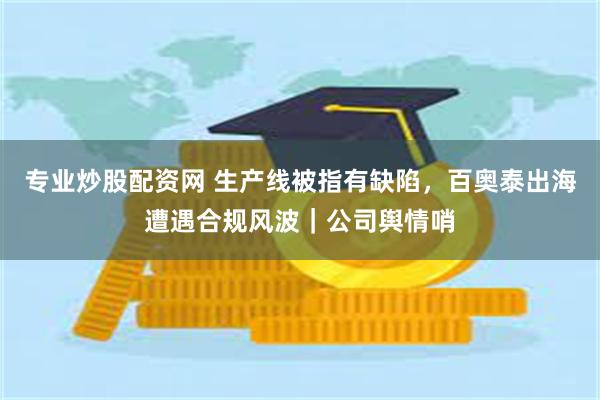 专业炒股配资网 生产线被指有缺陷，百奥泰出海遭遇合规风波｜公司舆情哨