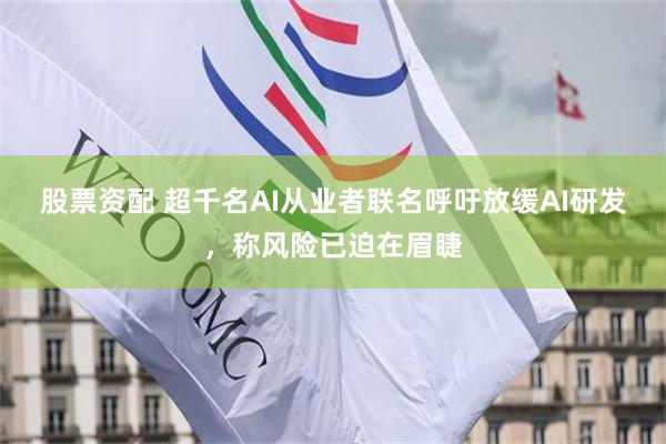 股票资配 超千名AI从业者联名呼吁放缓AI研发，称风险已迫在眉睫