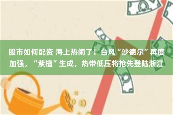 股市如何配资 海上热闹了！台风“沙德尔”再度加强，“紫檀”生成，热带低压将抢先登陆浙江