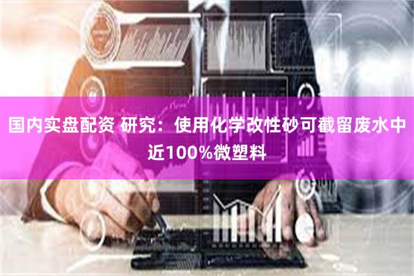 国内实盘配资 研究:使用化学改性砂可截留废水中近100%微塑料