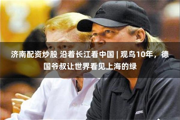 济南配资炒股 沿着长江看中国 | 观鸟10年,德国爷叔让世界看见上海的绿